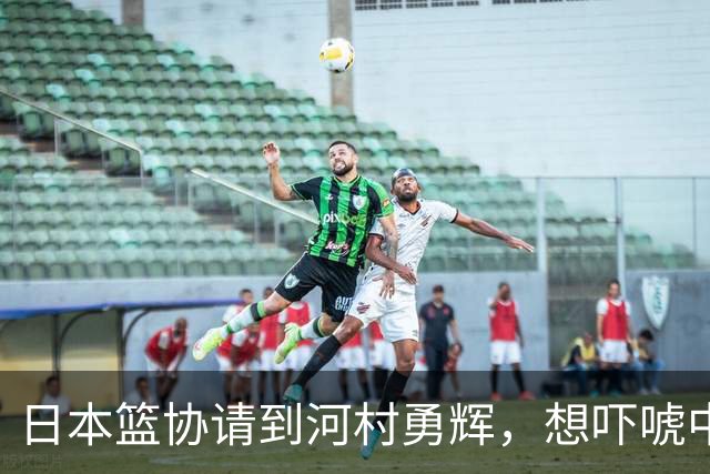 日本篮协请到河村勇辉，想吓唬中国男篮，但我们已经不怕了